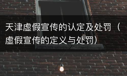 天津虚假宣传的认定及处罚（虚假宣传的定义与处罚）