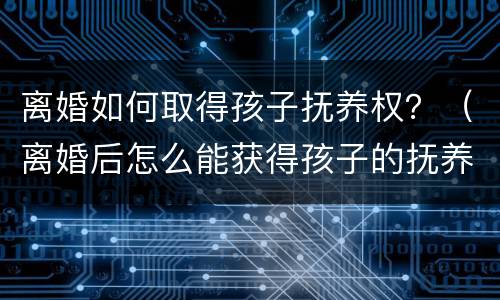 离婚如何取得孩子抚养权？（离婚后怎么能获得孩子的抚养权）
