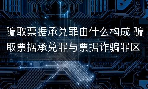 骗取票据承兑罪由什么构成 骗取票据承兑罪与票据诈骗罪区别