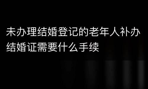 未办理结婚登记的老年人补办结婚证需要什么手续
