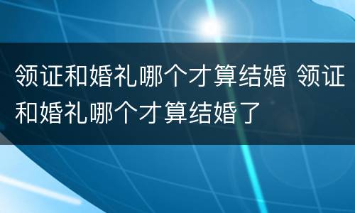 领证和婚礼哪个才算结婚 领证和婚礼哪个才算结婚了