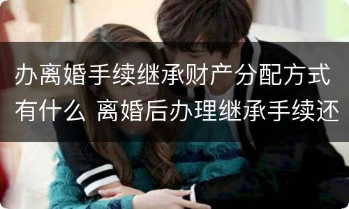 办离婚手续继承财产分配方式有什么 离婚后办理继承手续还算共同财产吗