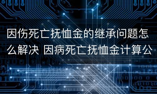 因伤死亡抚恤金的继承问题怎么解决 因病死亡抚恤金计算公式