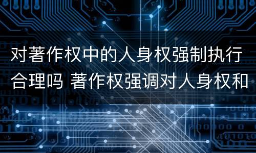 对著作权中的人身权强制执行合理吗 著作权强调对人身权和财产权的双重保护