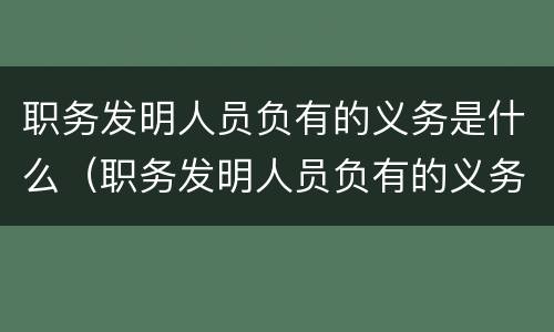 职务发明人员负有的义务是什么（职务发明人员负有的义务是什么）
