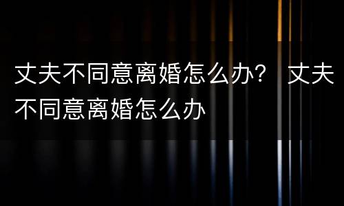 丈夫不同意离婚怎么办？ 丈夫不同意离婚怎么办