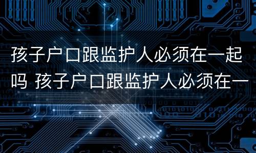 孩子户口跟监护人必须在一起吗 孩子户口跟监护人必须在一起吗