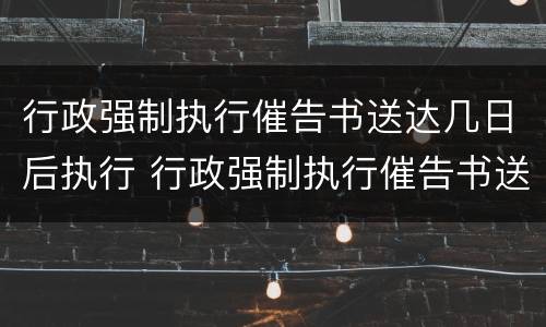 行政强制执行催告书送达几日后执行 行政强制执行催告书送达时间