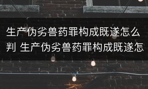 生产伪劣兽药罪构成既遂怎么判 生产伪劣兽药罪构成既遂怎么判定