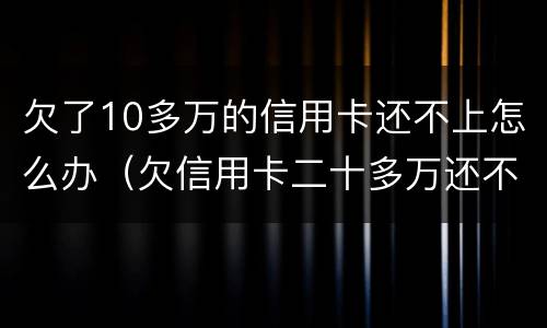 欠了10多万的信用卡还不上怎么办（欠信用卡二十多万还不上怎么办）