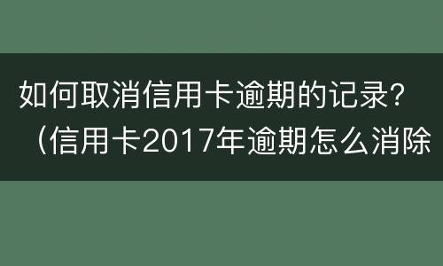 如何取消信用卡逾期的记录？（信用卡2017年逾期怎么消除）