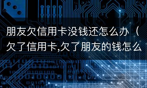 朋友欠信用卡没钱还怎么办（欠了信用卡,欠了朋友的钱怎么办）