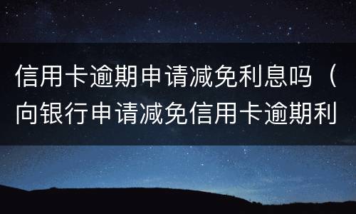 信用卡逾期申请减免利息吗（向银行申请减免信用卡逾期利息怎么申请）