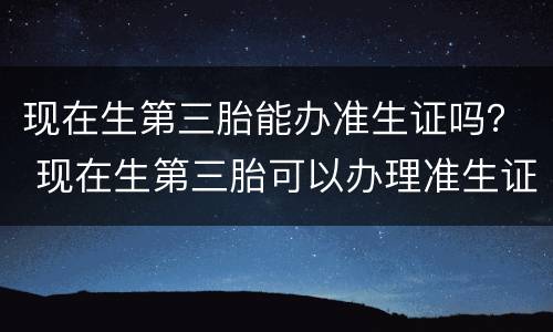 现在生第三胎能办准生证吗？ 现在生第三胎可以办理准生证吗