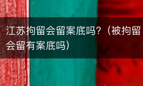 江苏拘留会留案底吗?（被拘留会留有案底吗）