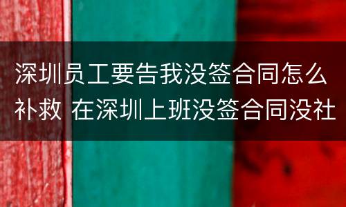 深圳员工要告我没签合同怎么补救 在深圳上班没签合同没社保