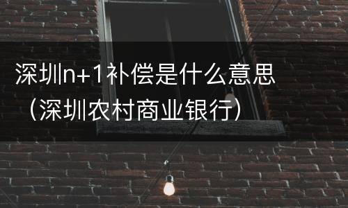 深圳n+1补偿是什么意思（深圳农村商业银行）