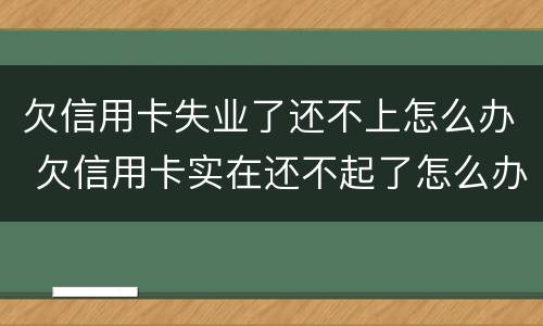 欠信用卡失业了还不上怎么办 欠信用卡实在还不起了怎么办