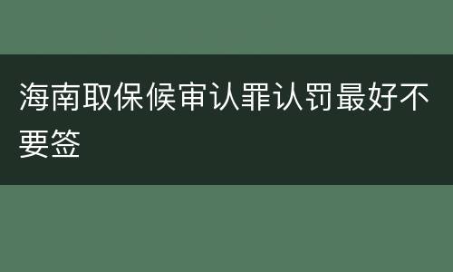 海南取保候审认罪认罚最好不要签