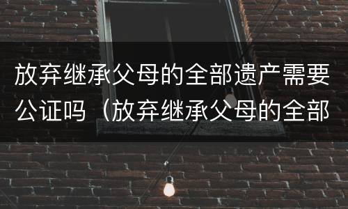 放弃继承父母的全部遗产需要公证吗（放弃继承父母的全部遗产需要公证吗要多少钱）