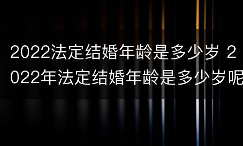 2022法定结婚年龄是多少岁 2022年法定结婚年龄是多少岁呢