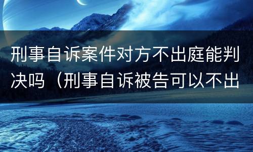 刑事自诉案件对方不出庭能判决吗（刑事自诉被告可以不出庭吗）