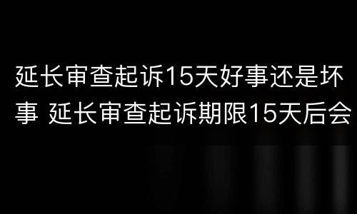 延长审查起诉15天好事还是坏事 延长审查起诉期限15天后会是什么一个程序