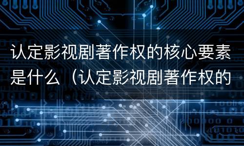 认定影视剧著作权的核心要素是什么（认定影视剧著作权的核心要素是什么）