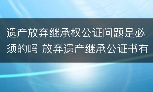 遗产放弃继承权公证问题是必须的吗 放弃遗产继承公证书有效期是多长时间