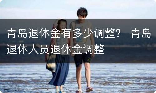 青岛退休金有多少调整？ 青岛退休人员退休金调整