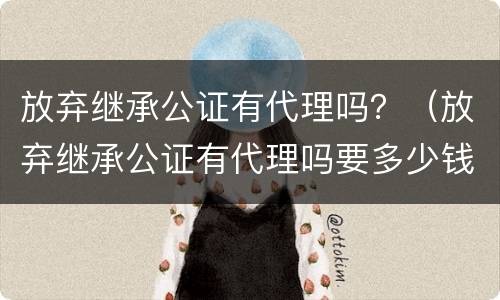 放弃继承公证有代理吗？（放弃继承公证有代理吗要多少钱）