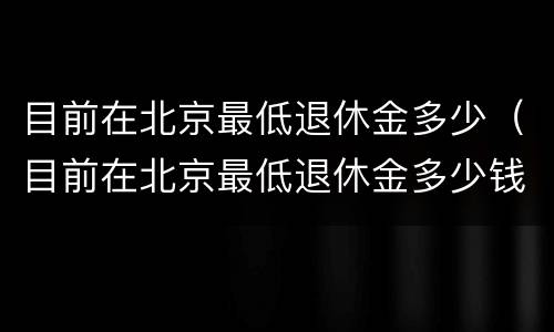 目前在北京最低退休金多少（目前在北京最低退休金多少钱）