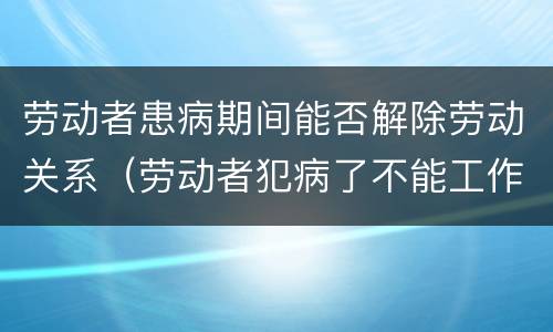 劳动者患病期间能否解除劳动关系（劳动者犯病了不能工作可以解除劳动合同吗）