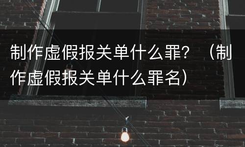 制作虚假报关单什么罪？（制作虚假报关单什么罪名）