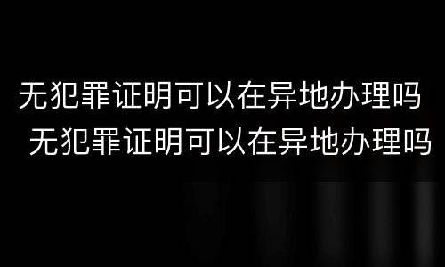无犯罪证明可以在异地办理吗 无犯罪证明可以在异地办理吗