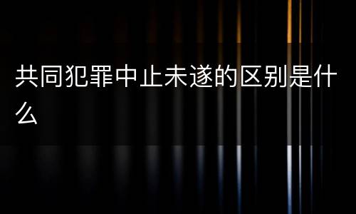 共同犯罪中止未遂的区别是什么