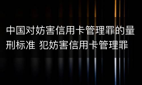 中国对妨害信用卡管理罪的量刑标准 犯妨害信用卡管理罪