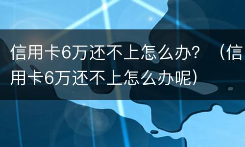 信用卡6万还不上怎么办？（信用卡6万还不上怎么办呢）