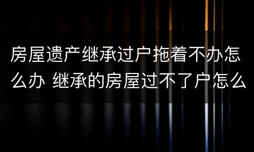 房屋遗产继承过户拖着不办怎么办 继承的房屋过不了户怎么办