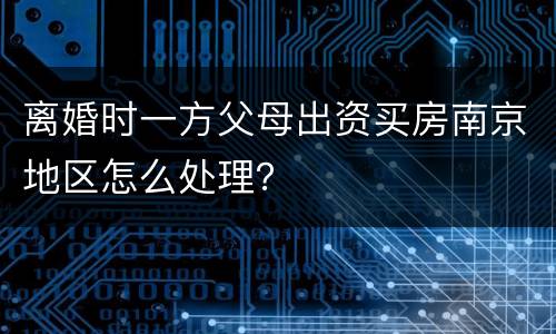 离婚时一方父母出资买房南京地区怎么处理？