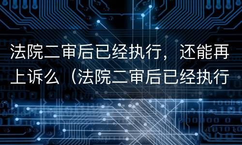 法院二审后已经执行，还能再上诉么（法院二审后已经执行,还能再上诉么吗）