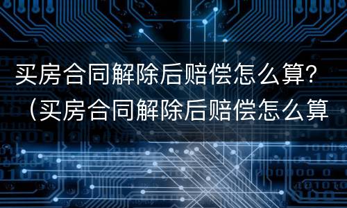 买房合同解除后赔偿怎么算？（买房合同解除后赔偿怎么算钱）