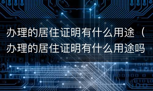 办理的居住证明有什么用途（办理的居住证明有什么用途吗）