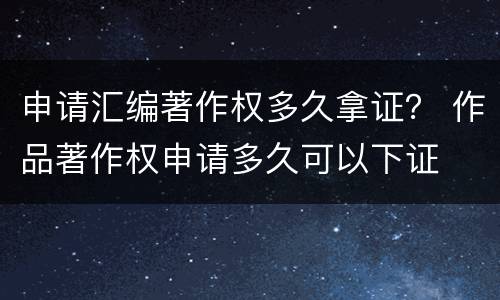 申请汇编著作权多久拿证？ 作品著作权申请多久可以下证