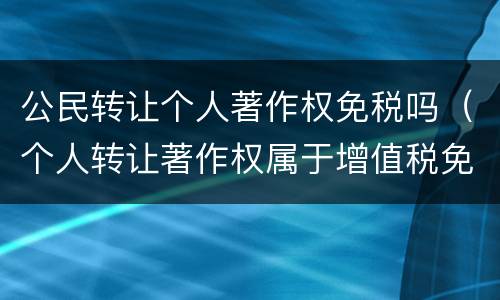 公民转让个人著作权免税吗（个人转让著作权属于增值税免税项目吗）