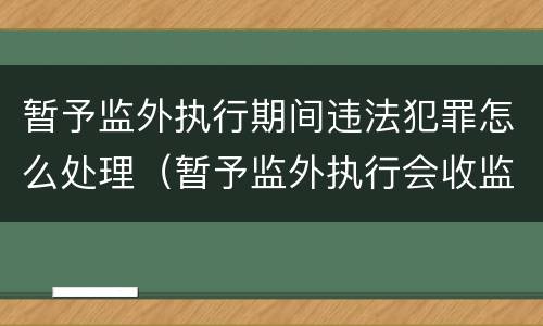 暂予监外执行期间违法犯罪怎么处理（暂予监外执行会收监吗）