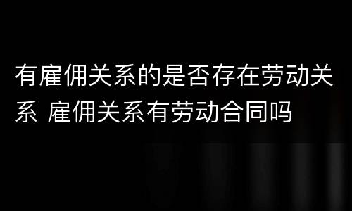 有雇佣关系的是否存在劳动关系 雇佣关系有劳动合同吗
