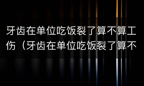 牙齿在单位吃饭裂了算不算工伤（牙齿在单位吃饭裂了算不算工伤事故）
