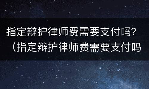 指定辩护律师费需要支付吗？（指定辩护律师费需要支付吗）