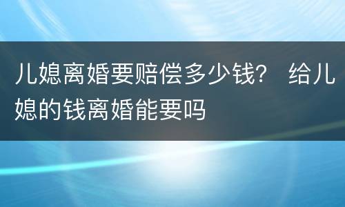 儿媳离婚要赔偿多少钱？ 给儿媳的钱离婚能要吗